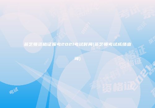 茶艺师资格证报考2021考试时间(茶艺师考试成绩查询)