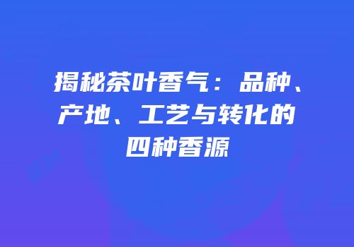 揭秘茶叶香气：品种、产地、工艺与转化的四种香源
