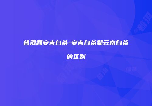 普洱和安吉白茶-安吉白茶和云南白茶的区别