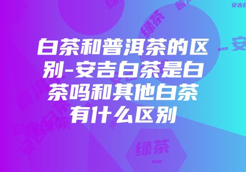 白茶和普洱茶的区别-安吉白茶是白茶吗和其他白茶有什么区别