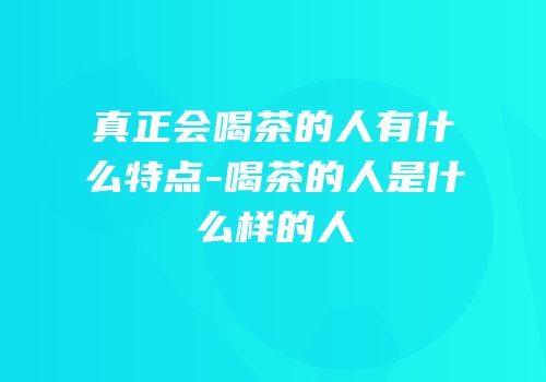 真正会喝茶的人有什么特点-喝茶的人是什么样的人