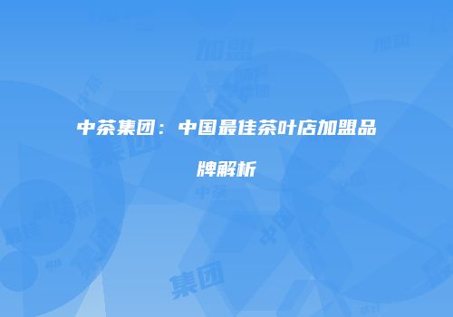 中茶集团：中国最佳茶叶店加盟品牌解析