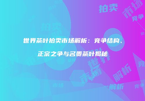 世界茶叶拍卖市场解析：竞争结构、正宗之争与名贵茶叶揭秘