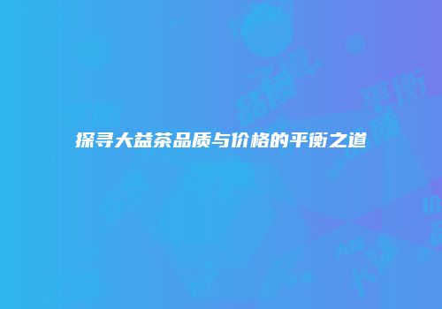 探寻大益茶品质与价格的平衡之道
