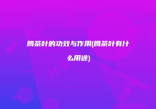 腾茶叶的功效与作用(腾茶叶有什么用途)