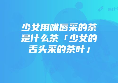 少女用嘴唇采的茶是什么茶「少女的舌头采的茶叶」