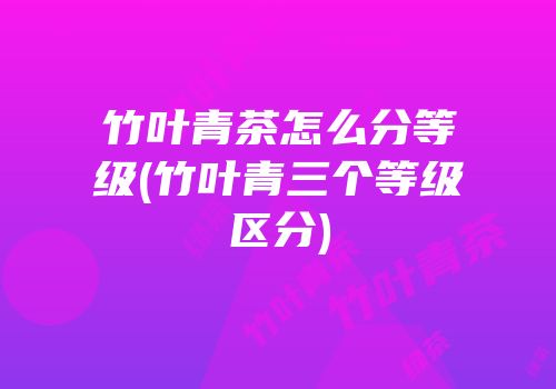 竹叶青茶怎么分等级(竹叶青三个等级区分)