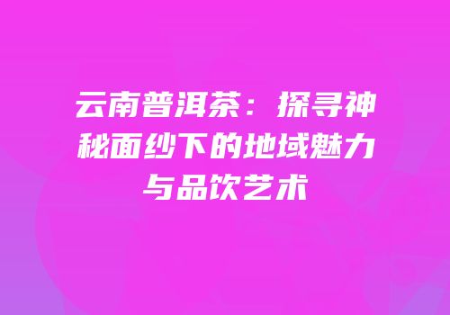 云南普洱茶：探寻神秘面纱下的地域魅力与品饮艺术
