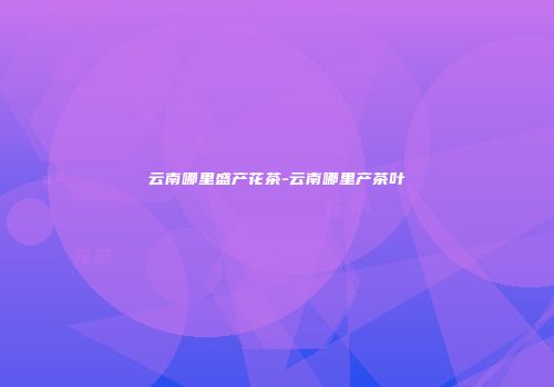 云南哪里盛产花茶-云南哪里产茶叶