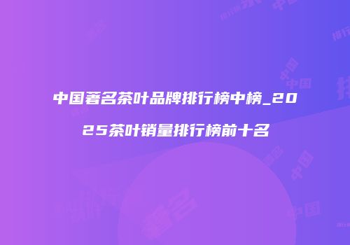 中国著名茶叶品牌排行榜中榜_2025茶叶销量排行榜前十名