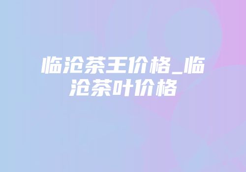 临沧茶王价格_临沧茶叶价格