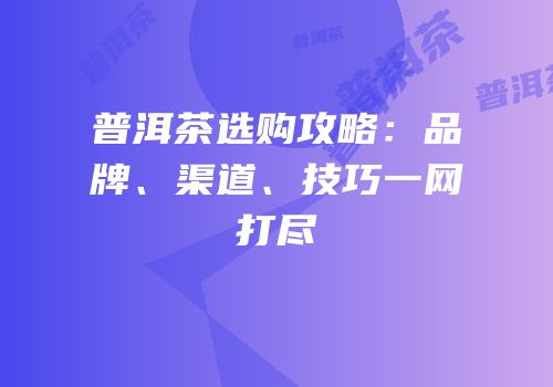 普洱茶选购攻略：品牌、渠道、技巧一网打尽