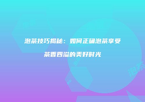 泡茶技巧揭秘：如何正确泡茶享受茶香四溢的美好时光
