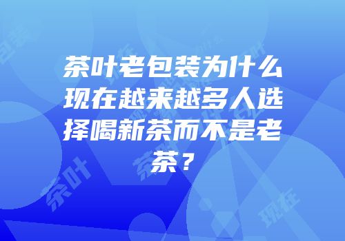茶叶老包装为什么现在越来越多人选择喝新茶而不是老茶？