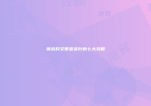 挑选好又便宜茶叶的七大攻略