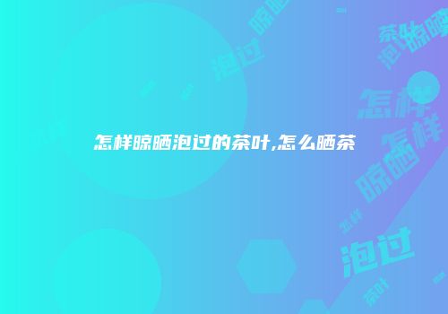 怎样晾晒泡过的茶叶,怎么晒茶