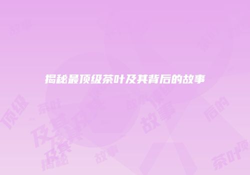 揭秘最顶级茶叶及其背后的故事