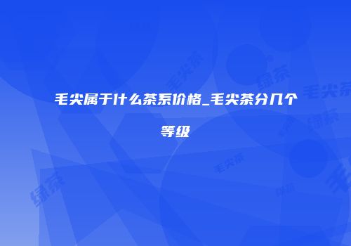 毛尖属于什么茶系价格_毛尖茶分几个等级