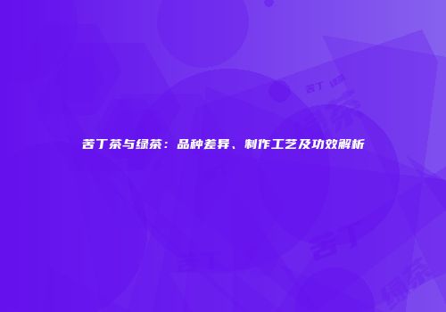 苦丁茶与绿茶：品种差异、制作工艺及功效解析