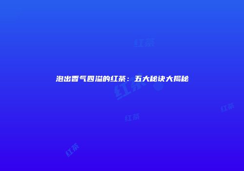 泡出香气四溢的红茶：五大秘诀大揭秘