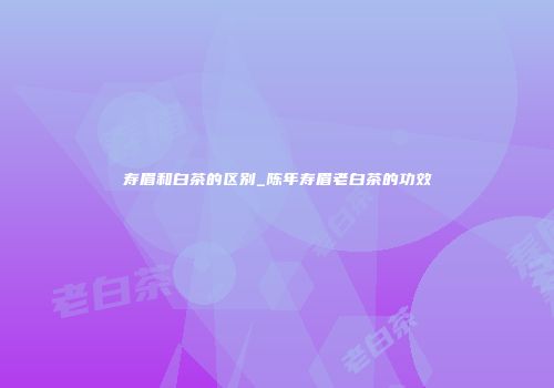 寿眉和白茶的区别_陈年寿眉老白茶的功效