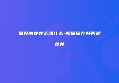 最好的龙井茶叫什么-如何储存好西湖龙井