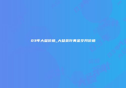 03年大益价格_大益茶叶黄金岁月价格