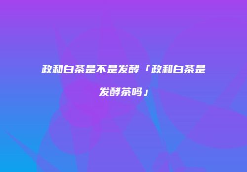 政和白茶是不是发酵「政和白茶是发酵茶吗」