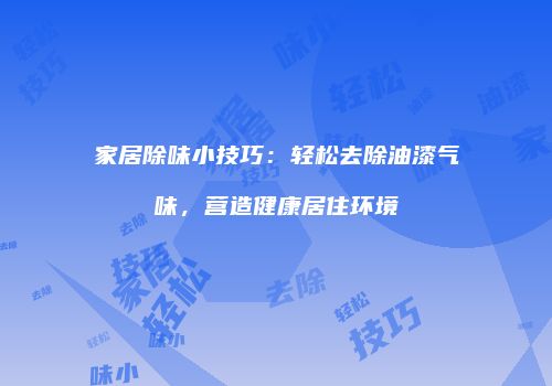 家居除味小技巧：轻松去除油漆气味，营造健康居住环境