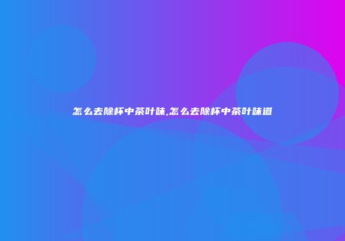 怎么去除杯中茶叶味,怎么去除杯中茶叶味道
