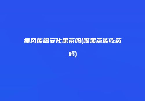 痛风能喝安化黑茶吗(喝黑茶能吃药吗)