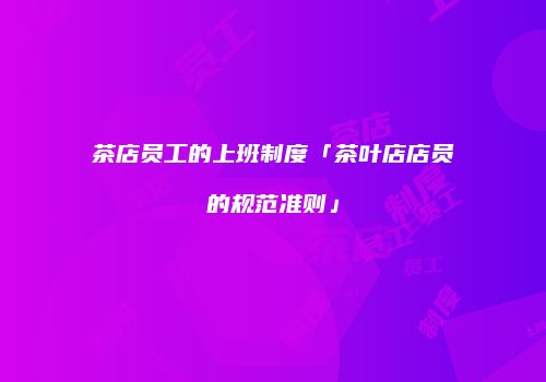 茶店员工的上班制度「茶叶店店员的规范准则」