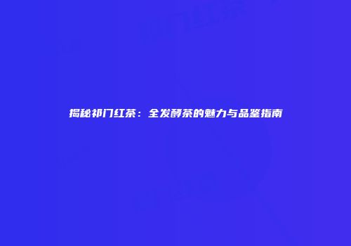 揭秘祁门红茶：全发酵茶的魅力与品鉴指南