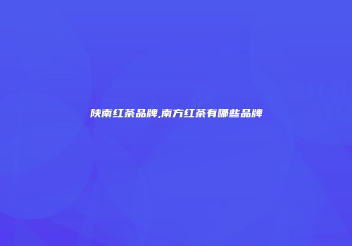 陕南红茶品牌,南方红茶有哪些品牌