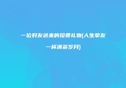 一位好友送来的珍贵礼物(人生挚友一杯清茶岁月)