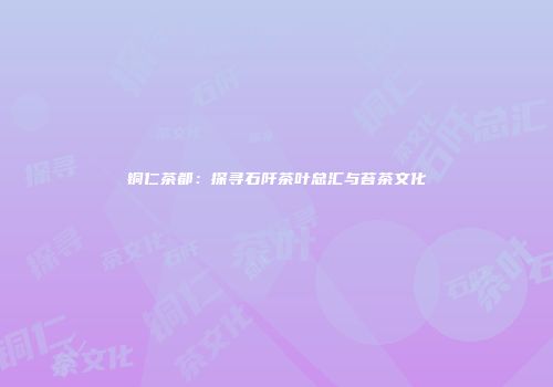 铜仁茶都：探寻石阡茶叶总汇与苔茶文化