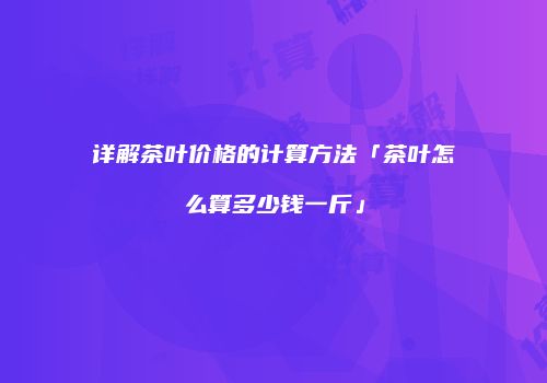 详解茶叶价格的计算方法「茶叶怎么算多少钱一斤」