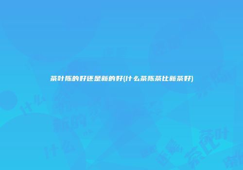 茶叶陈的好还是新的好(什么茶陈茶比新茶好)