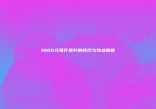 1000元每斤茶叶的档次与特点解析
