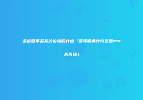 品尝百年名茶的价格和特点「百年精典传奇品质tea茶价格」