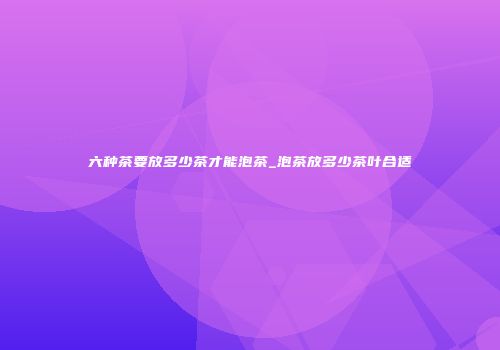 六种茶要放多少茶才能泡茶_泡茶放多少茶叶合适