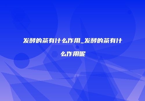 发酵的茶有什么作用_发酵的茶有什么作用呢