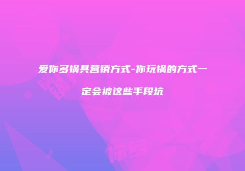 爱你多锅具营销方式-你玩锅的方式一定会被这些手段坑