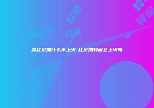 喝红茶加什么不上火-红茶加蜂蜜会上火吗