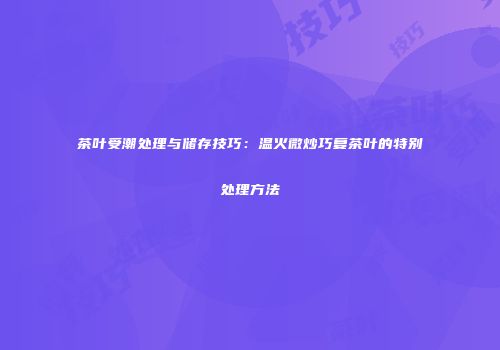 茶叶受潮处理与储存技巧：温火微炒巧复茶叶的特别处理方法