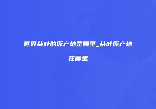 世界茶叶的原产地是哪里_茶叶原产地在哪里