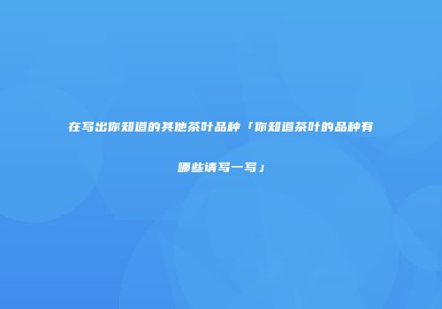 在写出你知道的其他茶叶品种「你知道茶叶的品种有哪些请写一写」