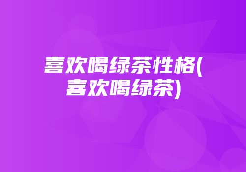 喜欢喝绿茶性格(喜欢喝绿茶)