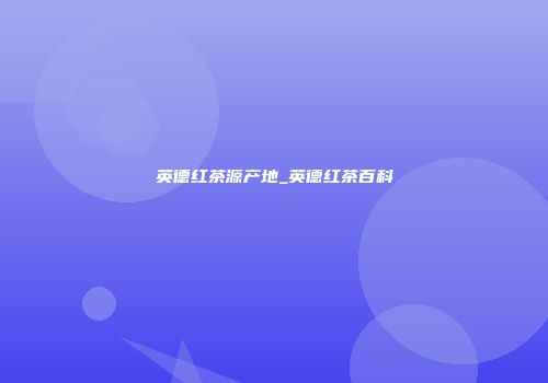 英德红茶源产地_英德红茶百科