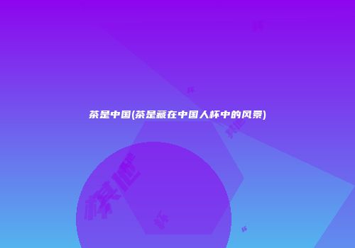 茶是中国(茶是藏在中国人杯中的风景)